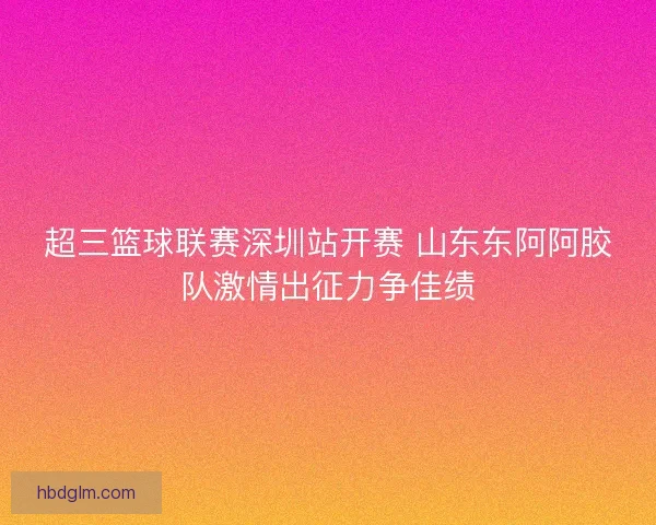 超三篮球联赛深圳站开赛 山东东阿阿胶队激情出征力争佳绩