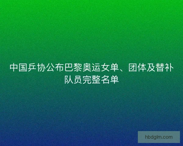 中国乒协公布巴黎奥运女单、团体及替补队员完整名单