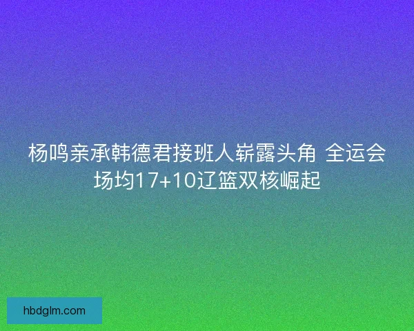 杨鸣亲承韩德君接班人崭露头角 全运会场均17+10辽篮双核崛起