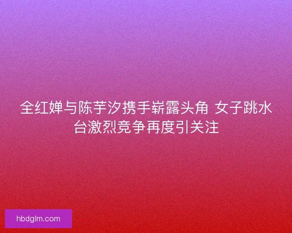 全红婵与陈芋汐携手崭露头角 女子跳水台激烈竞争再度引关注